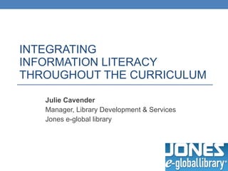 INTEGRATING  INFORMATION LITERACY  THROUGHOUT THE CURRICULUM Julie Cavender Manager, Library Development & Services Jones e-global library 