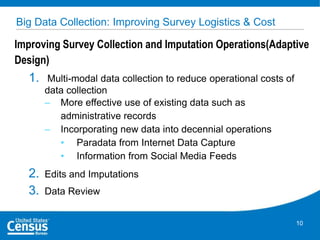 Big Data Collection: Improving Survey Logistics & Cost

Improving Survey Collection and Imputation Operations(Adaptive
Design)

1.

Multi-modal data collection to reduce operational costs of
data collection
– More effective use of existing data such as
administrative records
– Incorporating new data into decennial operations
• Paradata from Internet Data Capture
• Information from Social Media Feeds

2.
3.

Edits and Imputations
Data Review
10

 