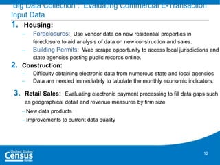 Big Data Collection : Evaluating Commercial E-Transaction
Input Data

1.

Housing:
–
–

2.

Foreclosures: Use vendor data on new residential properties in
foreclosure to aid analysis of data on new construction and sales.
Building Permits: Web scrape opportunity to access local jurisdictions and
state agencies posting public records online.

Construction:
–
–

3.

Difficulty obtaining electronic data from numerous state and local agencies
Data are needed immediately to tabulate the monthly economic indicators.

Retail Sales: Evaluating electronic payment processing to fill data gaps such
as geographical detail and revenue measures by firm size
– New data products
– Improvements to current data quality

12

 