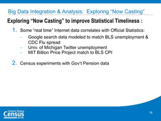 Big Data Integration & Analysis: Exploring “Now Casting”

Exploring “Now Casting” to improve Statistical Timeliness :
1.

Some “real time” Internet data correlates with Official Statistics:
– Google search data modeled to match BLS unemployment &
CDC Flu spread
– Univ. of Michigan Twitter unemployment
– MIT Billion Price Project match to BLS CPI

2.

Census experiments with Gov’t Pension data

14

 