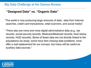 Big Data Challenge at the Census Bureau
“Designed Data” vs. “Organic Data”
“The world is now producing large amounts of data.. data from Internet
searches, credit card transactions, retail scanners, and social media”.
“ There also are more and more digital administrative data (e.g., tax
records, social security records, Medicare/Medicaid records, food stamp
records, HUD records). Some of these data are not directly linked to the
populations we study; some have item missing data problems; none
offer a real replacement for our surveys, but many will be useful as
auxiliary data sources.”

1

 