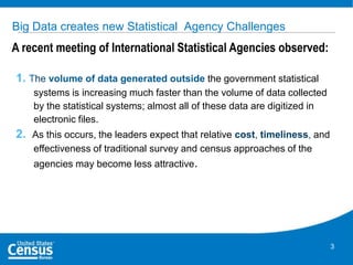 Big Data creates new Statistical Agency Challenges

A recent meeting of International Statistical Agencies observed:
1. The volume of data generated outside the government statistical
systems is increasing much faster than the volume of data collected
by the statistical systems; almost all of these data are digitized in
electronic files.

2. As this occurs, the leaders expect that relative cost, timeliness, and
effectiveness of traditional survey and census approaches of the

agencies may become less attractive.

3

 