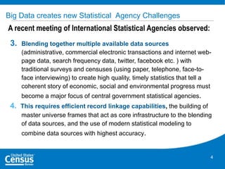 Big Data creates new Statistical Agency Challenges

A recent meeting of International Statistical Agencies observed:
3.

Blending together multiple available data sources
(administrative, commercial electronic transactions and internet webpage data, search frequency data, twitter, facebook etc. ) with
traditional surveys and censuses (using paper, telephone, face-toface interviewing) to create high quality, timely statistics that tell a
coherent story of economic, social and environmental progress must

become a major focus of central government statistical agencies.

4. This requires efficient record linkage capabilities, the building of
master universe frames that act as core infrastructure to the blending
of data sources, and the use of modern statistical modeling to
combine data sources with highest accuracy.

4

 