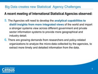 Big Data creates new Statistical Agency Challenges

A recent meeting of International Statistical Agencies observed:
5. The Agencies will need to develop the analytical capabilities to
distill insights from more integrated views of the world and impart
a stronger systems view across different government and private
sector information systems to provide more geographical and
industry detail.

6. There are growing demands from researchers and policy-related
organizations to analyze the micro-data collected by the agencies, to
extract more timely and detailed information from the data.

5

 