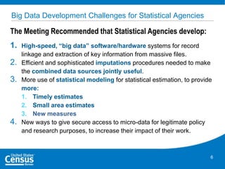 Big Data Development Challenges for Statistical Agencies

The Meeting Recommended that Statistical Agencies develop:
1.
2.
3.

4.

High-speed, “big data” software/hardware systems for record
linkage and extraction of key information from massive files.
Efficient and sophisticated imputations procedures needed to make
the combined data sources jointly useful.
More use of statistical modeling for statistical estimation, to provide
more:
1. Timely estimates
2. Small area estimates
3. New measures
New ways to give secure access to micro-data for legitimate policy
and research purposes, to increase their impact of their work.

6

 