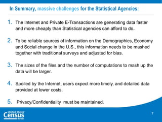 In Summary, massive challenges for the Statistical Agencies:

1.

The Internet and Private E-Transactions are generating data faster
and more cheaply than Statistical agencies can afford to do.

2.

To be reliable sources of information on the Demographics, Economy
and Social change in the U.S., this information needs to be mashed
together with traditional surveys and adjusted for bias.

3.

The sizes of the files and the number of computations to mash up the
data will be larger.

4.

Spoiled by the Internet, users expect more timely, and detailed data
provided at lower costs.

5.

Privacy/Confidentiality must be maintained.
7

 