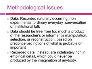 Methodological IssuesData: Recorded naturally occurring, non experimental, ordinary everyday  conversation or institutional talkData should be free from too much a product of the researcher's or informant's manipulation, selection, or reconstruction, based on preconceived notions of what is probable or important Recorded data, instead, are indefinitely rich in empirical detail, which could never be produced by the imagination of anybody. 