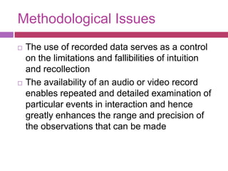 Methodological IssuesThe use of recorded data serves as a control on the limitations and fallibilities of intuition and recollectionThe availability of an audio or video record enables repeated and detailed examination of particular events in interaction and hence greatly enhances the range and precision of the observations that can be made