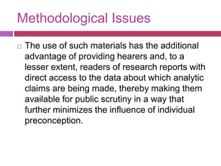 Methodological IssuesThe use of such materials has the additional advantage of providing hearers and, to a lesser extent, readers of research reports with direct access to the data about which analytic claims are being made, thereby making them available for public scrutiny in a way that further minimizes the influence of individual preconception.