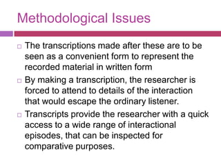 Methodological IssuesThe transcriptions made after these are to be seen as a convenient form to represent the recorded material in written formBy making a transcription, the researcher is forced to attend to details of the interaction that would escape the ordinary listener.Transcripts provide the researcher with a quick access to a wide range of interactional episodes, that can be inspected for comparative purposes.