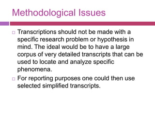 Methodological IssuesTranscriptions should not be made with a specific research problem or hypothesis in mind. The ideal would be to have a large corpus of very detailed transcripts that can be used to locate and analyze specific phenomena. For reporting purposes one could then use selected simplified transcripts.