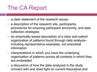 The CA Reporta clear statement of the research issuesa description of the research site, participants, procedures for ensuring participant anonymity, and data collection strategiesan empirically based description of a clear and salient organization of patterns found through data analysis–including representative examples, not anecdotal informationinterpretations in which you trace the underlying organization of patterns across all contexts in which they are embeddeda discussion of how the data analyzed in the study connect with and shed light on current theoretical and practical issues in the acquisition and use of English as an L2