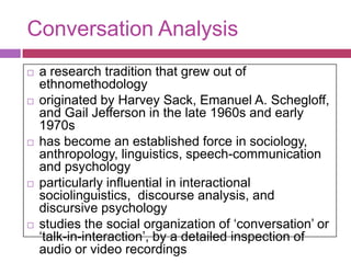 Conversation Analysisa research tradition that grew out of ethnomethodologyoriginated by Harvey Sack, Emanuel A. Schegloff, and Gail Jefferson in the late 1960s and early 1970shas become an established force in sociology, anthropology, linguistics, speech-communication and psychologyparticularly influential in interactional sociolinguistics,  discourse analysis, and discursive psychology  studies the social organization of ‘conversation’ or ‘talk-in-interaction’, by a detailed inspection of audio or video recordings