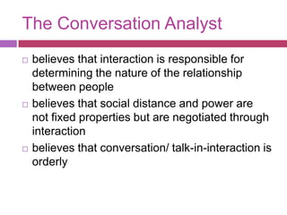 The Conversation Analystbelieves that interaction is responsible for determining the nature of the relationship between peoplebelieves that social distance and power are not fixed properties but are negotiated through interactionbelieves that conversation/ talk-in-interaction is orderly    