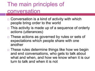The main principles of conversation Conversation is a kind of activity with which people bring order to the worldThis activity is made up of a sequence of orderly actions (utterances)These actions as governed by rules or sets of expectations which people share with one anotherThese rules determine things like how we begin and end conversations, who gets to talk about what and when, and how we know when it is our turn to talk and when it is not