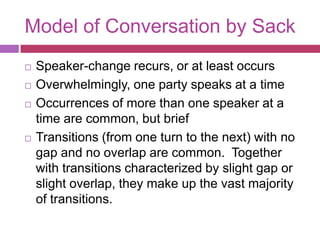 Model of Conversation by SackSpeaker-change recurs, or at least occursOverwhelmingly, one party speaks at a timeOccurrences of more than one speaker at a time are common, but briefTransitions (from one turn to the next) with no gap and no overlap are common.  Together with transitions characterized by slight gap or slight overlap, they make up the vast majority of transitions. 