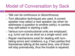 Model of Conversation by SackTalk can be continuous or discontinuous; Turn allocation techniques are used. A current speaker may select a next speaker (as when he addresses a question to another party); or parties may self-select in starting a talk; Various turn-constructional units are employed; e.g. turns can be as short as a single word; and Repair mechanisms exist for dealing with turn-taking errors and violations; e.g. if two parties find themselves talking at the same time, one of them will stop prematurely, thus the trouble is repaired. 