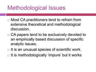Methodological IssuesMost CA practitioners tend to refrain from extensive theoretical and methodological discussion.CA papers tend to be exclusively devoted to an empirically based discussion of specific analytic issues.It is an unusual species of scientific work.It is methodologically ‘impure’ but it works