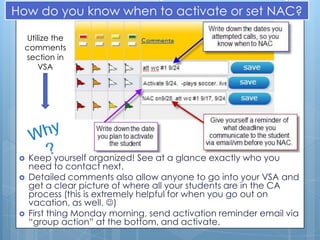 How do you know when to activate or set NAC?

  Utilize the
  comments
  section in
      VSA




    Keep yourself organized! See at a glance exactly who you
     need to contact next.
    Detailed comments also allow anyone to go into your VSA and
     get a clear picture of where all your students are in the CA
     process (this is extremely helpful for when you go out on
     vacation, as well. )
    First thing Monday morning, send activation reminder email via
     “group action” at the bottom, and activate.
 