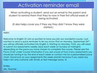 Activation reminder email
       When activating a student, send out an email to the parent and
     student to remind them that they’re now in their first official week of
                             being activated.

         (It also helps cover you if they say they didn’t know they were
                                       started.)

Hello!

Welcome to English 3! I am so excited to have you join our wonderful course. I just
wanted to send a quick reminder to let you know that on Monday, September 24th,
you will be officially activated into English 3. Starting on Monday, 9/24, you will need
to submit 3-6 assessments weekly (due each week on Sunday at midnight)
depending on the pace you have chosen to complete the course. Please see the
Pace Chart under Course Information if you are unsure of how many assessments you
should be turning in by the end of each week or contact me for a personalized pace
chart. Good luck on your assignments this week and let me know if you need any
help! I am only a phone call, email, or text message away. 

Smiles,
Mrs. Teacher
 