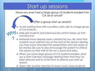 Start up sessions
Have you ever had a large group of students loaded into
                   CA all at once?

                Offer a group start up session!
   Avoid wasting time with countless cold calls to a large group
    of CA students.
   Help get students activated quicker (which keeps up that
    momentum)!
   Materials have already been created for you. Be clear that
    students must call/text you at the end of the session alerting
    you they have attended the presentation and are ready to
    be started. Be sure to also encourage the parent to attend
    the session so their half of the wc is quick and easy.
   When you have large groups of CA students loaded, send
    out a One Call Now message alerting them that they’ve
    been placed and to invite them to attend your start up
    session.
   Team with another teacher to reach even more students!
 