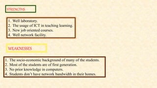STRENGTHS
WEAKNESSES
1. Well laboratory.
2. The usage of ICT in teaching learning.
3. New job oriented courses.
4. Well network facility.
1. The socio-economic background of many of the students.
2. Most of the students are of first generation.
3. No prior knowledge in computers.
4. Students don’t have network bandwidth in their homes.
 