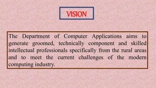 VISION
The Department of Computer Applications aims to
generate groomed, technically component and skilled
intellectual professionals specifically from the rural areas
and to meet the current challenges of the modern
computing industry.
 