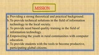 a.Providing a strong theoretical and practical background.
b.To provide technical solutions in the field of information
technology to the local society.
c.To provide need based quality training in the field of
information technology.
d.Empowering the youth in rural communities with computer
education.
e.To provide students with the tools to become productive,
participating global citizens.
 