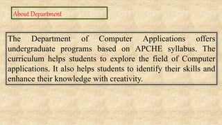 About Department
The Department of Computer Applications offers
undergraduate programs based on APCHE syllabus. The
curriculum helps students to explore the field of Computer
applications. It also helps students to identify their skills and
enhance their knowledge with creativity.
 