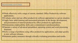 PROGRAMME OUTCOMES
Work effectively with a range of current, standard, Office Productivity software
applications.
Evaluate, select and use office productivity software appropriate to a given situation.
Apply basic adult learning and assessment principles in the design, development,
and presentation of material produced by office productivity applications.
Demonstrate employability skills and a commitment to professionalism.
Operate a variety of advanced spreadsheet, operating system and word processing
functions.
Solve a range of problems using office productivity applications, and adapt quickly
to new software releases.
Maintain quality assurance through critically evaluating procedures and results.
 
