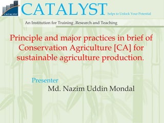 CATALYSThelps to Unlock Your Potential
An Institution for Training ,Research and Teaching
Principle and major practices in brief of
Conservation Agriculture [CA] for
sustainable agriculture production.
Presenter
Md. Nazim Uddin Mondal
 