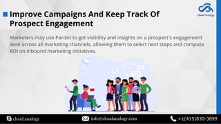 cloud.analogy info@cloudanalogy.com +1(415)830-3899
Marketers may use Pardot to get visibility and insights on a prospect's engagement
level across all marketing channels, allowing them to select next steps and compute
ROI on inbound marketing initiatives.
Improve Campaigns And Keep Track Of
Prospect Engagement
 