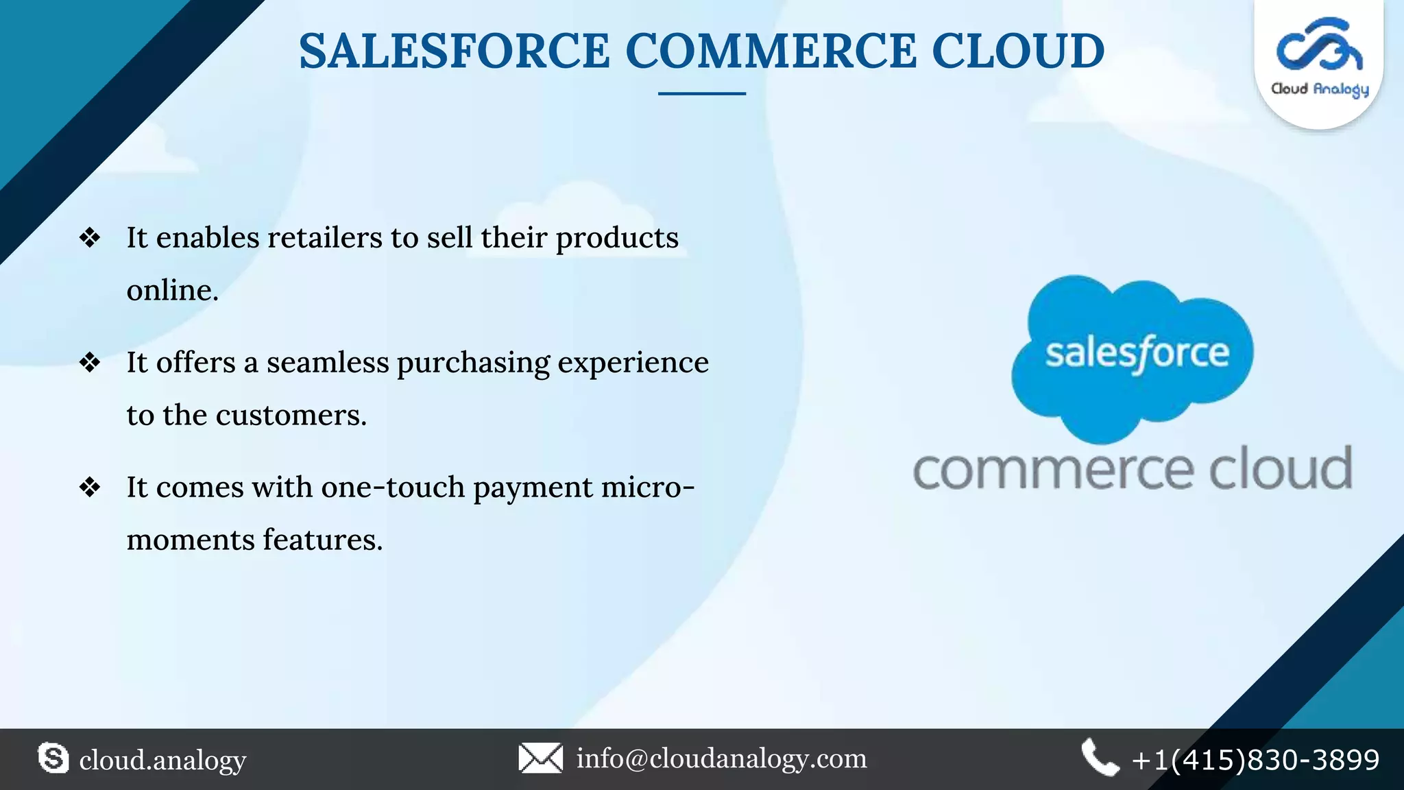 SALESFORCE COMMERCE CLOUD
❖ It enables retailers to sell their products
online.
❖ It offers a seamless purchasing experience
to the customers.
❖ It comes with one-touch payment micro-
moments features.
cloud.analogy info@cloudanalogy.com +1(415)830-3899
 