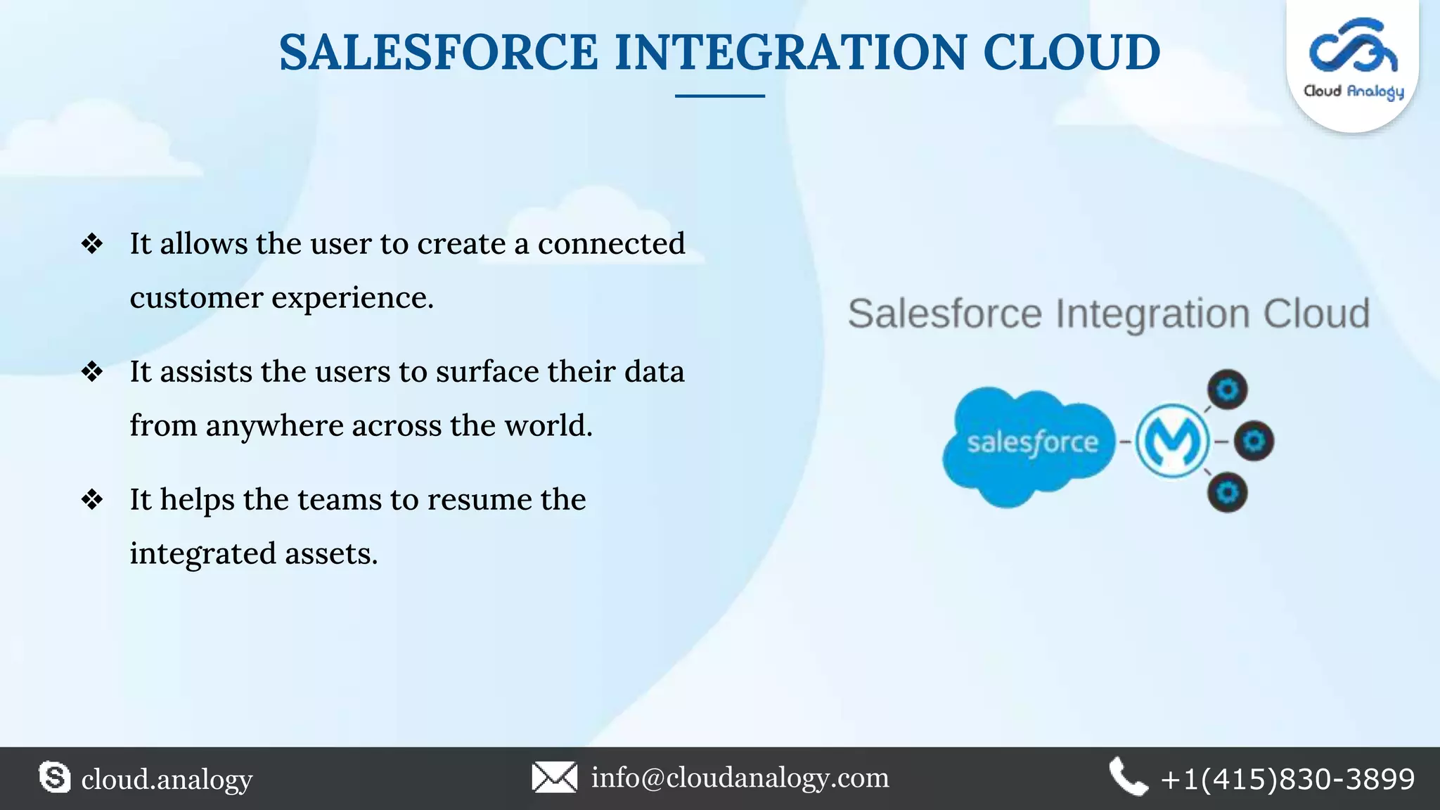 SALESFORCE INTEGRATION CLOUD
❖ It allows the user to create a connected
customer experience.
❖ It assists the users to surface their data
from anywhere across the world.
❖ It helps the teams to resume the
integrated assets.
cloud.analogy info@cloudanalogy.com +1(415)830-3899
 