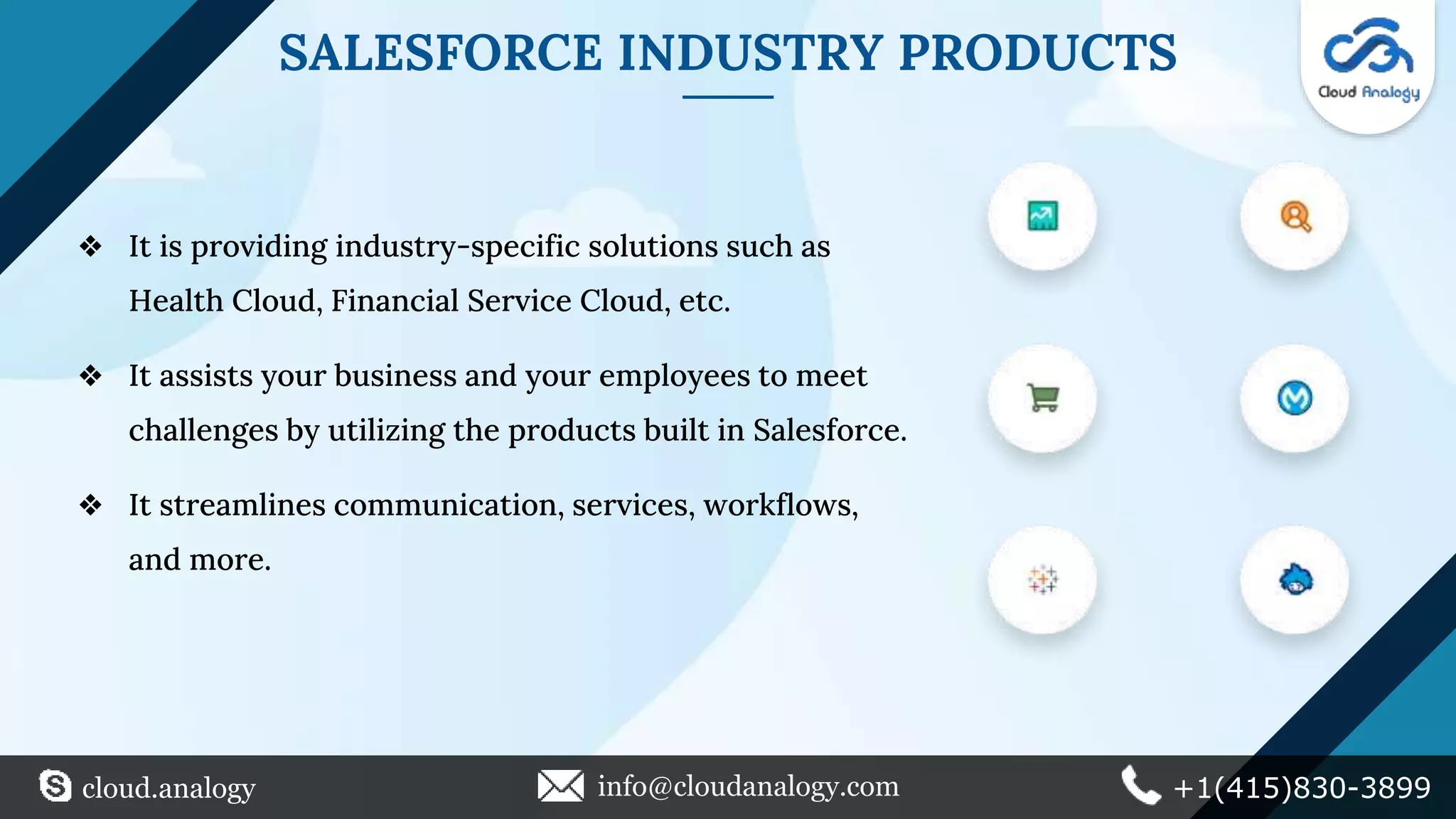 SALESFORCE INDUSTRY PRODUCTS
❖ It is providing industry-specific solutions such as
Health Cloud, Financial Service Cloud, etc.
❖ It assists your business and your employees to meet
challenges by utilizing the products built in Salesforce.
❖ It streamlines communication, services, workflows,
and more.
cloud.analogy info@cloudanalogy.com +1(415)830-3899
 