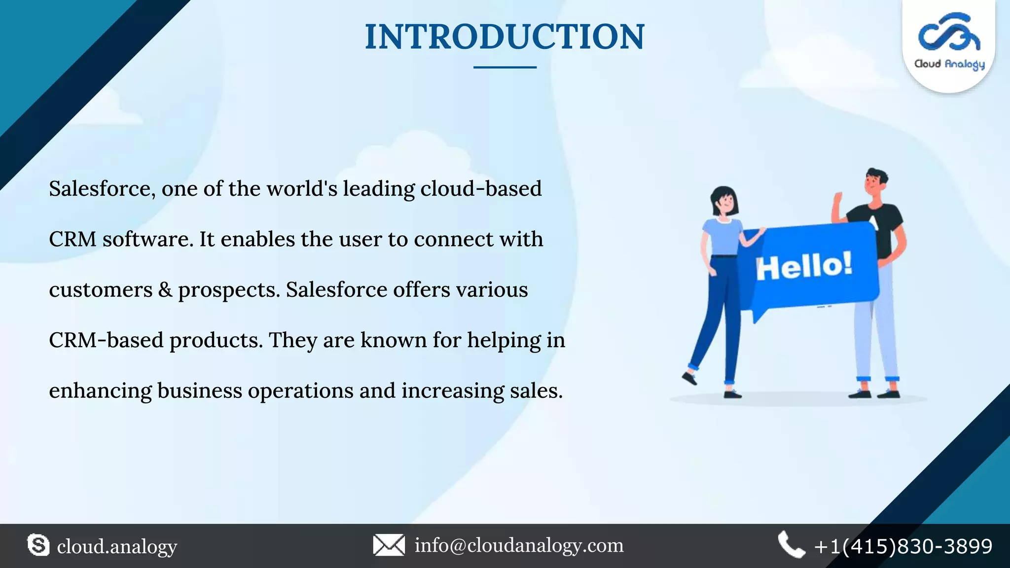 INTRODUCTION
Salesforce, one of the world's leading cloud-based
CRM software. It enables the user to connect with
customers & prospects. Salesforce offers various
CRM-based products. They are known for helping in
enhancing business operations and increasing sales.
cloud.analogy info@cloudanalogy.com +1(415)830-3899
 
