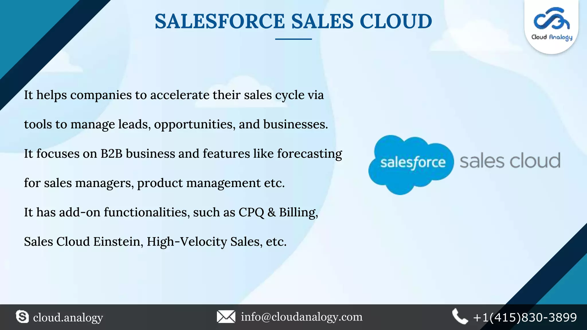SALESFORCE SALES CLOUD
It helps companies to accelerate their sales cycle via
tools to manage leads, opportunities, and businesses.
It focuses on B2B business and features like forecasting
for sales managers, product management etc.
It has add-on functionalities, such as CPQ & Billing,
Sales Cloud Einstein, High-Velocity Sales, etc.
cloud.analogy info@cloudanalogy.com +1(415)830-3899
 