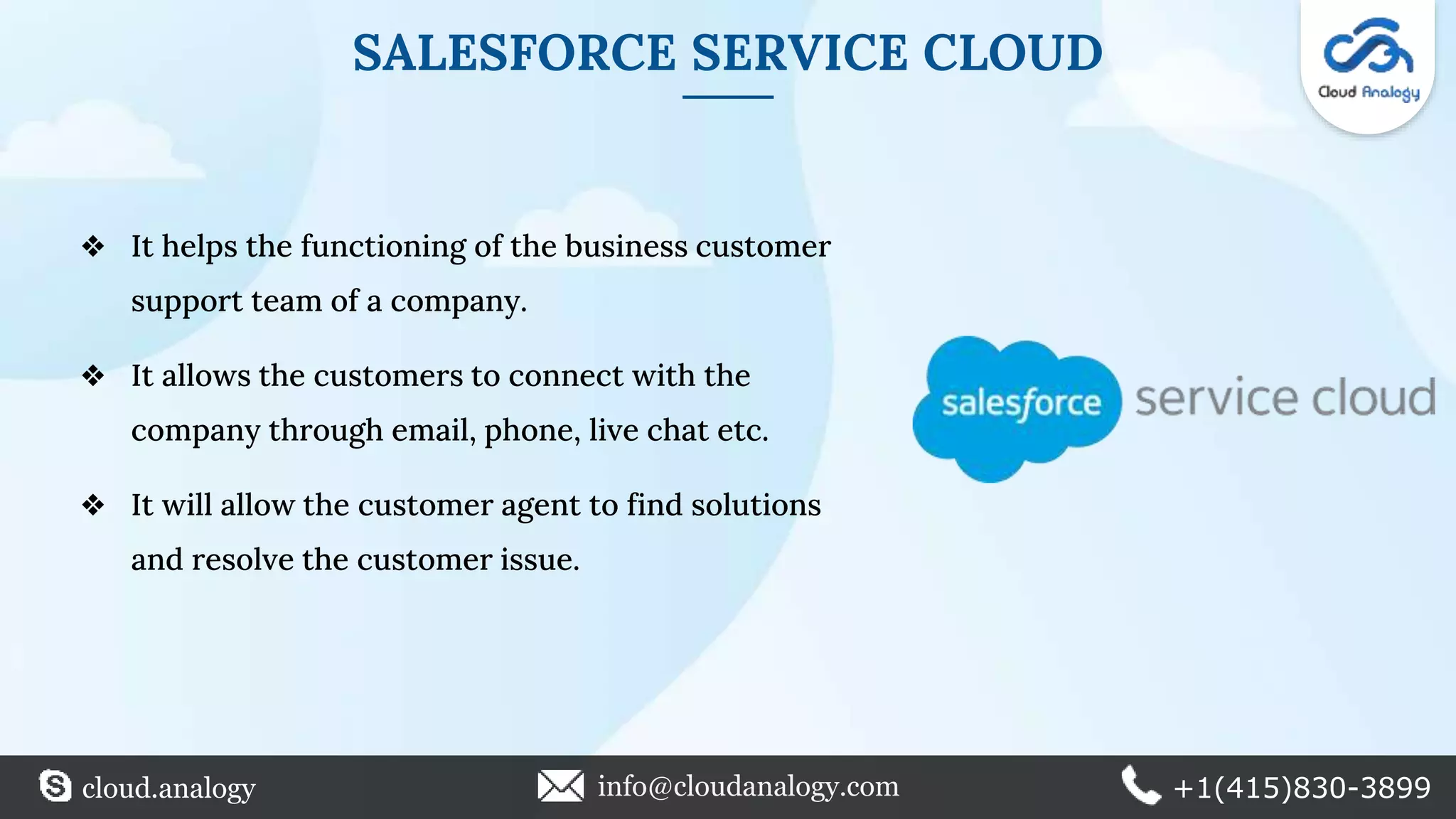 SALESFORCE SERVICE CLOUD
❖ It helps the functioning of the business customer
support team of a company.
❖ It allows the customers to connect with the
company through email, phone, live chat etc.
❖ It will allow the customer agent to find solutions
and resolve the customer issue.
cloud.analogy info@cloudanalogy.com +1(415)830-3899
 