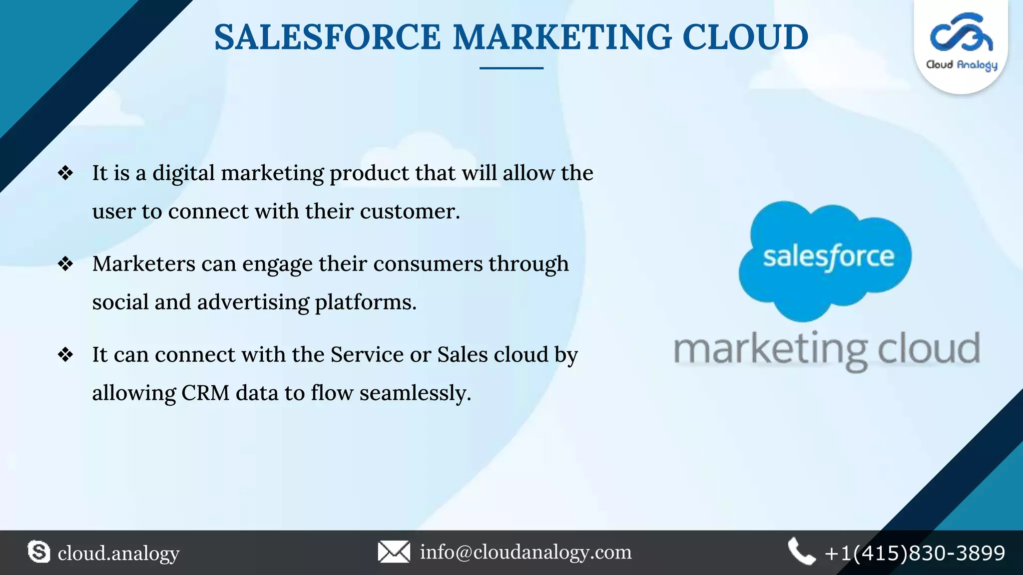 SALESFORCE MARKETING CLOUD
❖ It is a digital marketing product that will allow the
user to connect with their customer.
❖ Marketers can engage their consumers through
social and advertising platforms.
❖ It can connect with the Service or Sales cloud by
allowing CRM data to flow seamlessly.
cloud.analogy info@cloudanalogy.com +1(415)830-3899
 