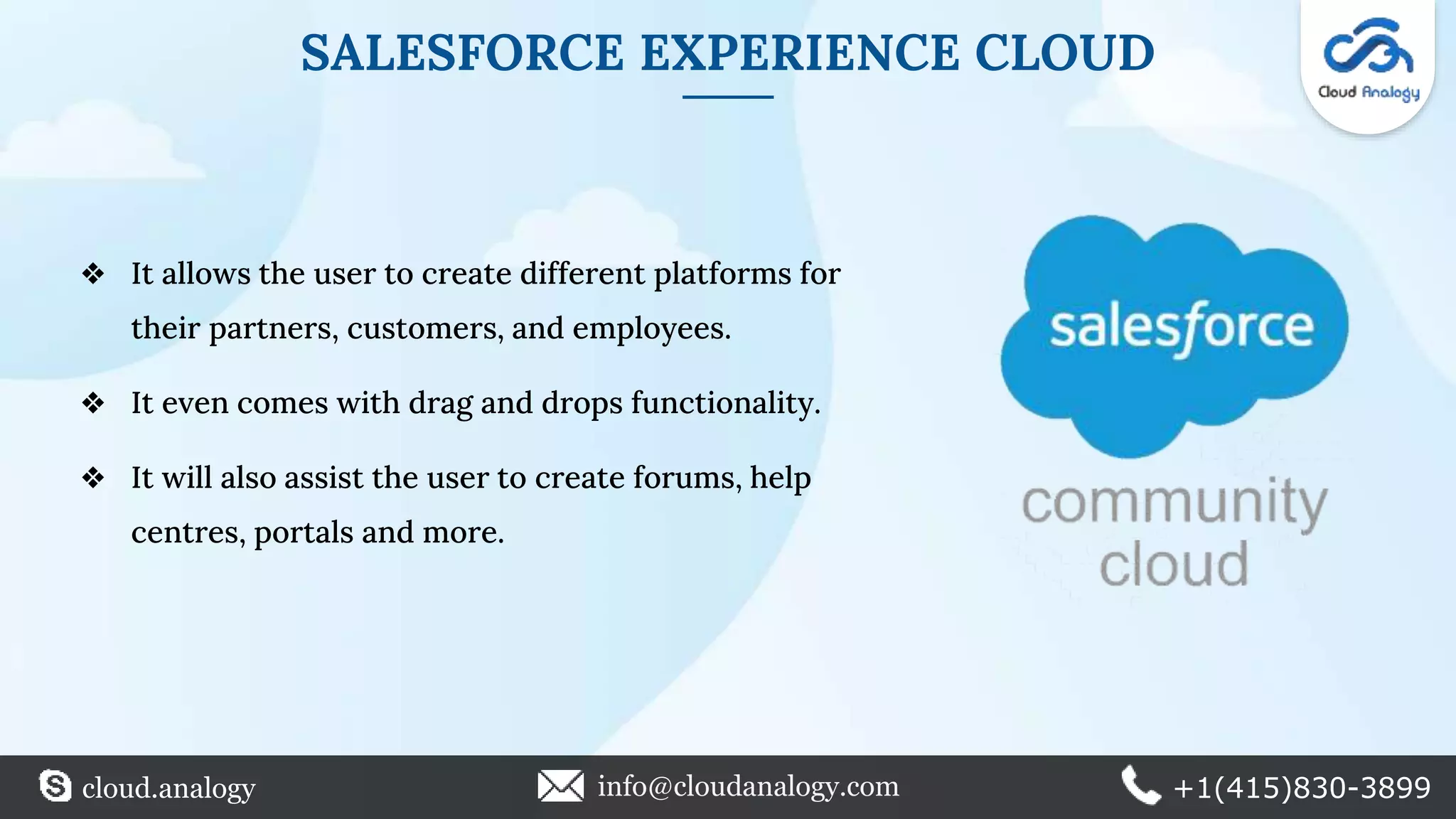 SALESFORCE EXPERIENCE CLOUD
❖ It allows the user to create different platforms for
their partners, customers, and employees.
❖ It even comes with drag and drops functionality.
❖ It will also assist the user to create forums, help
centres, portals and more.
cloud.analogy info@cloudanalogy.com +1(415)830-3899
 