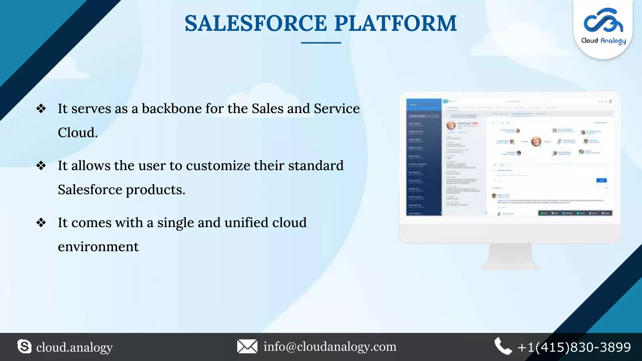 SALESFORCE PLATFORM
❖ It serves as a backbone for the Sales and Service
Cloud.
❖ It allows the user to customize their standard
Salesforce products.
❖ It comes with a single and unified cloud
environment
cloud.analogy info@cloudanalogy.com +1(415)830-3899
 