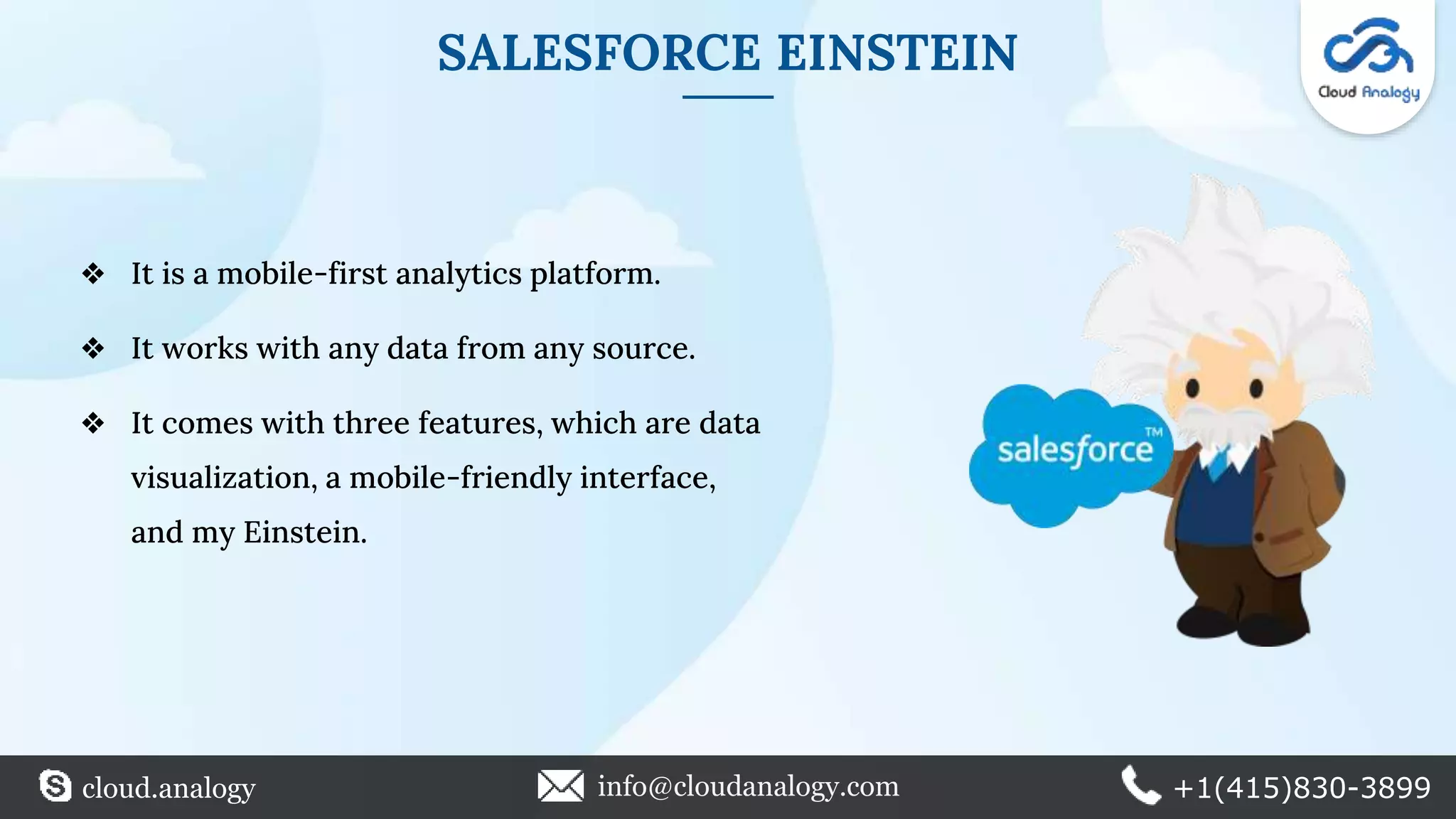 SALESFORCE EINSTEIN
❖ It is a mobile-first analytics platform.
❖ It works with any data from any source.
❖ It comes with three features, which are data
visualization, a mobile-friendly interface,
and my Einstein.
cloud.analogy info@cloudanalogy.com +1(415)830-3899
 