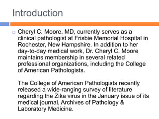 Introduction
Cheryl C. Moore, MD, currently serves as a
clinical pathologist at Frisbie Memorial Hospital in
Rochester, New Hampshire. In addition to her
day-to-day medical work, Dr. Cheryl C. Moore
maintains membership in several related
professional organizations, including the College
of American Pathologists.
The College of American Pathologists recently
released a wide-ranging survey of literature
regarding the Zika virus in the January issue of its
medical journal, Archives of Pathology &
Laboratory Medicine.