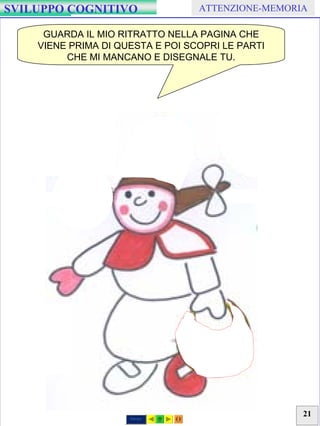 21
GRAFISMO Coordinazione Occhio-ManoSVILUPPO COGNITIVO ATTENZIONE-MEMORIA
GUARDA IL MIO RITRATTO NELLA PAGINA CHE
VIENE PRIMA DI QUESTA E POI SCOPRI LE PARTI
CHE MI MANCANO E DISEGNALE TU.
Stampa
 