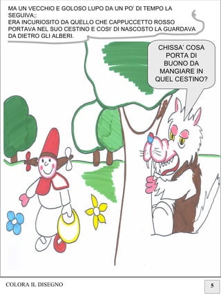 5
MA UN VECCHIO E GOLOSO LUPO DA UN PO’ DI TEMPO LA
SEGUIVA;:
ERA INCURIOSITO DA QUELLO CHE CAPPUCCETTO ROSSO
PORTAVA NEL SUO CESTINO E COSI’ DI NASCOSTO LA GUARDAVA
DA DIETRO GLI ALBERI.
CHISSA’ COSA
PORTA DI
BUONO DA
MANGIARE IN
QUEL CESTINO?
COLORA IL DISEGNO
 