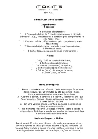 ISO 9001


                     Salada Com Cinco Sabores

                          Ingredientes:
                            4 porções

                     ¨    6 Shiitakes desidratados;
     ¨    1 Pedaço de daikon de 6 cm de comprimento e 5cm de
     diâmetro (120g), descascados e cortados pelo comprimento e
                             em fatias finas;
   ¨    1 Cenoura média (120g) cortada pelo comprimento e em
                                fatias finas;
    ¨     2 Xícaras (chá) de vagem cortada em pedaços de 4 cm;
                        ¨    8 Damascos secos;
        ¨    1 Colher (sopa) de casca de limão em tiras finas .

                               Molho:

                 ¨     200g Tofú de consistência firme ;
                     ¨    2 Colheres (sopa) de tahine;
                ¨     2 Colheres (sobremesa) de açúcar ;
               ¨      2 Colheres (sopa) de molho de soja;
               ¨     1 Colher (sopa) de vinagre de arroz;
                       ¨    1 Colher (sopa) de mirin.




                         Modo de Preparo:

  1.    Ponha o shiitake e me refratário , cubra com água fervendo e
         deixe repousar por 20 minutos ou até que esteja macio.
              Escora, retire o cabinho e corte em fatias finas.
  2. Cozinhe o daikon, a cenoura e a vagem , separados, até que
      fiquem macios. Escorra . Passe os legumes por água corrente
                          e deixe esfriar. Escorra.
     3. Em uma vasilha média , ponha o damasco e os legumes
                         misturando suavemente .
   4. No momento de servir , despeje o molho sobre a salada e
     misture bem. Distribua a salada em cumbucas, faça montinhos
                      e decore com a casca de limão.

                     Modo de Preparo – Molho:

 Pressione o tofú entre suas tábuas, colocando um peso por cima.
 Levante a ponta da tábua para que escorra o líquido e espere 25
minutos. Triture o tofú e ponha em uma vasilha . Incorpore o tahine
  e os ingredientes restantes. Mexa até que o açúcar se dissolva.
 