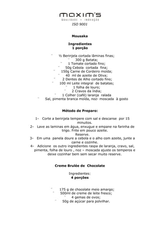 ISO 9001


                          Mousaka

                        Ingredientes
                          1 porção

            ¨    ½ Berinjela cortada lâminas finas;
                         ¨   300 g Batata;
                   ¨     1 Tomate cortado fino;
                 ¨     50g Cebola cortada fina;
              ¨    150g Carne de Cordeiro moída;
                 ¨     40 ml de azeite de Oliva;
               ¨     2 Dentes de Alho cortado fino;
             ¨    100 ml Leite integral de batatas;
                       ¨    1 folha de louro;
                      ¨    2 Cravos da índia;
               ¨    1 Colher (café) laranja ralada
    ¨    Sal, pimenta branca moída, noz- moscada à gosto


                     Método de Preparo:

   1- Corte a berinjela tempere com sal e descanse por 15
                              minuitos.
2- Lave as laminas em água, enxugue e empane na farinha de
                   trigo. Frite em pouco azeite.
                            Reserve.
3- Em uma panela doure a cebola e o alho com azeite, junte a
                          carne e cozinhe.
4- Adicione os outro ingredientes raspa de laranja, cravo, sal,
  pimenta, folha de louro , noz – moscada ajuste os temperos e
         deixe cozinhar bem sem secar muito reserve.


                 Creme Brulée de Chocolate

                        Ingredientes:
                         4 porções


            ¨      175 g de chocolate meio amargo;
             ¨     500ml de creme de leite fresco;
                     ¨    4 gemas de ovos;
                 ¨  50g de açúcar para polvilhar.
 