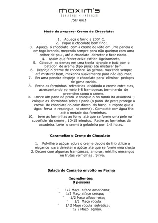 ISO 9001


         Modo de preparo- Creme de Chocolate:

                    1. Aqueça o forno a 200° C.
                   2. Pique o chocolate bem fino;
 3. Aqueça o chocolate com o creme de leite em uma panela e
    em fogo brando, mexendo sempre para não queimar com uma
         colher de pau , até o chocolate derreter e ficar macio.
          4. Assim que ferver deixe esfriar ligeiramente.
    5. Coloque as gemas em uma tigela grande e bata com o
            batedor de arame (tipo pêra) até misturar bem.
  6. Despeje o creme de chocolate às gemas, mexendo sempre
      até misturar bem, mexendo suavemente para não espumar.
7. Em uma peneira despeje o chocolate para eliminar pedaços
                             de gema cozida.
8. Encha as forminhas refratárias dividindo o creme entre elas,
        acrescentando ao meio 6-8 framboesas terminando de
                        preencher como o creme.
9. Dobre um pano de prato e coloque-o no fundo da assadeira ;
   coloque as forminhas sobre o pano (o pano de prato protege o
     creme de chocolate do calor direto do forno e impede que a
     água ferva e respingue no creme) . Complete com água fria
                      até a metade das forminhas.
10. Leve as forminhas ao forno até que se forme uma pele na
   superfície do creme , 10-15 minutos. Retire as forminhas da
        assadeira. Leve o creme à geladeira por 1-8 horas.


             Caramelize o Creme de Chocolate

    1. Polvilhe o açúcar sobre o creme depois de frio utilize o
    maçarico para derreter o açúcar ate que se forme uma crosta
 2. Decore com algumas framboesas, amoras, mirtilho morangos
                   ou frutas vermelhas . Sirva.



            Salada de Camarão envolto no Parma

                        Ingredientes:
                          8 pessoas

                 ¨   1/2 Maço alface americana;
                  ¨   1/2 Maço alface crespa;
                   ¨    1/2 Maço alface roxa;
                      ¨    1/2 Maço rúcula
                 ¨   1/ 2 Maço rúcula selvática;
                     ¨    1/ 2 Maço agrião.
 