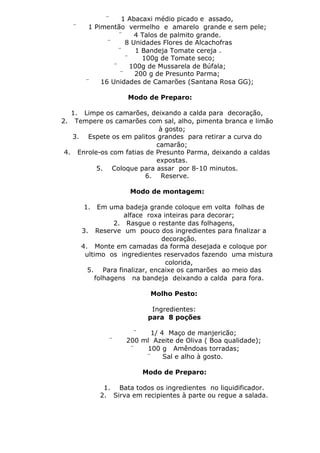 ¨     1 Abacaxi médio picado e assado,
   ¨     1 Pimentão vermelho e amarelo grande e sem pele;
                   ¨    4 Talos de palmito grande.
               ¨     8 Unidades Flores de Alcachofras
                   ¨    1 Bandeja Tomate cereja .
                     ¨    100g de Tomate seco;
                 ¨     100g de Mussarela de Búfala;
                   ¨    200 g de Presunto Parma;
        ¨    16 Unidades de Camarões (Santana Rosa GG);

                    Modo de Preparo:

   1. Limpe os camarões, deixando a calda para decoração,
2. Tempere os camarões com sal, alho, pimenta branca e limão
                             à gosto;
   3. Espete os em palitos grandes para retirar a curva do
                            camarão;
 4. Enrole-os com fatias de Presunto Parma, deixando a caldas
                            expostas.
          5. Coloque para assar por 8-10 minutos.
                         6. Reserve.

                    Modo de montagem:

       1.   Em uma badeja grande coloque em volta folhas de
                    alface roxa inteiras para decorar;
                 2. Rasgue o restante das folhagens,
       3. Reserve um pouco dos ingredientes para finalizar a
                               decoração.
       4. Monte em camadas da forma desejada e coloque por
        ultimo os ingredientes reservados fazendo uma mistura
                                 colorida,
         5. Para finalizar, encaixe os camarões ao meio das
           folhagens na bandeja deixando a calda para fora.

                           Molho Pesto:

                           Ingredientes:
                          para 8 poções

                     ¨   1/ 4 Maço de manjericão;
              ¨    200 ml Azeite de Oliva ( Boa qualidade);
                    ¨   100 g Amêndoas torradas;
                        ¨    Sal e alho à gosto.

                        Modo de Preparo:

             1. Bata todos os ingredientes no liquidificador.
            2. Sirva em recipientes à parte ou regue a salada.
 