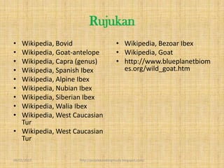 Rujukan
• Wikipedia, Bovid                      • Wikipedia, Bezoar Ibex
• Wikipedia, Goat-antelope              • Wikipedia, Goat
• Wikipedia, Capra (genus)              • http://www.blueplanetbiom
• Wikipedia, Spanish Ibex                 es.org/wild_goat.htm
• Wikipedia, Alpine Ibex
• Wikipedia, Nubian Ibex
• Wikipedia, Siberian Ibex
• Wikipedia, Walia Ibex
• Wikipedia, West Caucasian
  Tur
• Wikipedia, West Caucasian
  Tur

09/02/2013         http://projekkambingmuda.blogspot.com/
 
